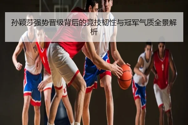 孙颖莎强势晋级背后的竞技韧性与冠军气质全景解析