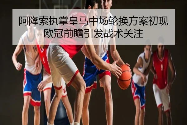 阿隆索执掌皇马中场轮换方案初现 欧冠前瞻引发战术关注