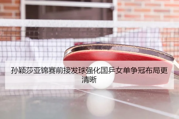 孙颖莎亚锦赛前接发球强化国乒女单争冠布局更清晰