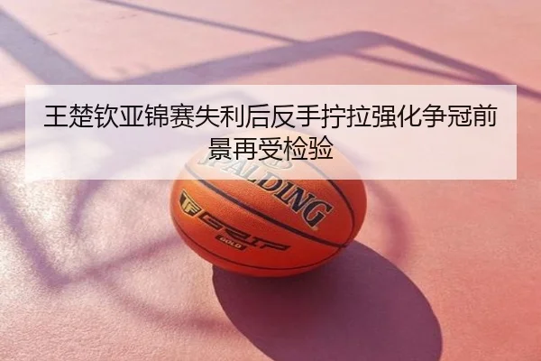 王楚钦亚锦赛失利后反手拧拉强化争冠前景再受检验